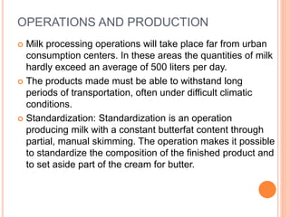 OPERATIONS AND PRODUCTION
 Milk processing operations will take place far from urban
consumption centers. In these areas the quantities of milk
hardly exceed an average of 500 liters per day.
 The products made must be able to withstand long
periods of transportation, often under difficult climatic
conditions.
 Standardization: Standardization is an operation
producing milk with a constant butterfat content through
partial, manual skimming. The operation makes it possible
to standardize the composition of the finished product and
to set aside part of the cream for butter.
 