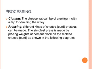 PROCESSING
 Clotting: The cheese vat can be of aluminum with
a tap for draining the whey
 Pressing: different kinds of cheese (curd) presses
can be made. The simplest press is made by
placing weights or cement block on the molded
cheese (curd) as shown in the following diagram:
 
