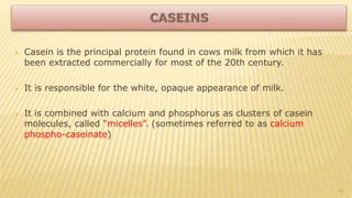  Casein is the principal protein found in cows milk from which it has
been extracted commercially for most of the 20th century.
 It is responsible for the white, opaque appearance of milk.
 It is combined with calcium and phosphorus as clusters of casein
molecules, called “micelles”. (sometimes referred to as calcium
phospho-caseinate)
10
 