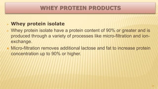  Whey protein isolate
 Whey protein isolate have a protein content of 90% or greater and is
produced through a variety of processes like micro-filtration and ion-
exchange.
 Micro-filtration removes additional lactose and fat to increase protein
concentration up to 90% or higher.
24
 