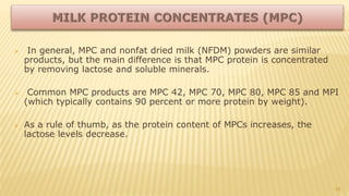  In general, MPC and nonfat dried milk (NFDM) powders are similar
products, but the main difference is that MPC protein is concentrated
by removing lactose and soluble minerals.
 Common MPC products are MPC 42, MPC 70, MPC 80, MPC 85 and MPI
(which typically contains 90 percent or more protein by weight).
 As a rule of thumb, as the protein content of MPCs increases, the
lactose levels decrease.
28
 
