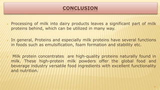  Processing of milk into dairy products leaves a significant part of milk
proteins behind, which can be utilized in many way.
 In general, Proteins and especially milk proteins have several functions
in foods such as emulsification, foam formation and stability etc.
 Milk protein concentrates are high-quality proteins naturally found in
milk. These high-protein milk powders offer the global food and
beverage industry versatile food ingredients with excellent functionality
and nutrition.
31
 