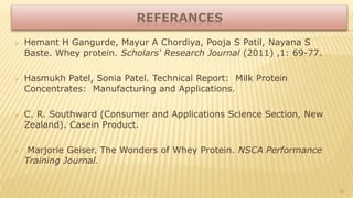  Hemant H Gangurde, Mayur A Chordiya, Pooja S Patil, Nayana S
Baste. Whey protein. Scholars' Research Journal (2011) ,1: 69-77.
 Hasmukh Patel, Sonia Patel. Technical Report: Milk Protein
Concentrates: Manufacturing and Applications.
 C. R. Southward (Consumer and Applications Science Section, New
Zealand). Casein Product.
 Marjorie Geiser. The Wonders of Whey Protein. NSCA Performance
Training Journal.
35
 