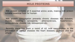  Milk protein contains all 9 essential amino acids, making milk protein
suitable essential food for human.
 Milk protein consumption prevents chronic diseases like diabetes,
muscle wasting, sarcopenia, atherosclerosis, hypertension,
cardiovascular disease risk, osteoporosis etc.
 Recently there has been a trend of A2 milk consumption in the
prevention of various diseases like heart diseases, diabetes and few
others.
6
 