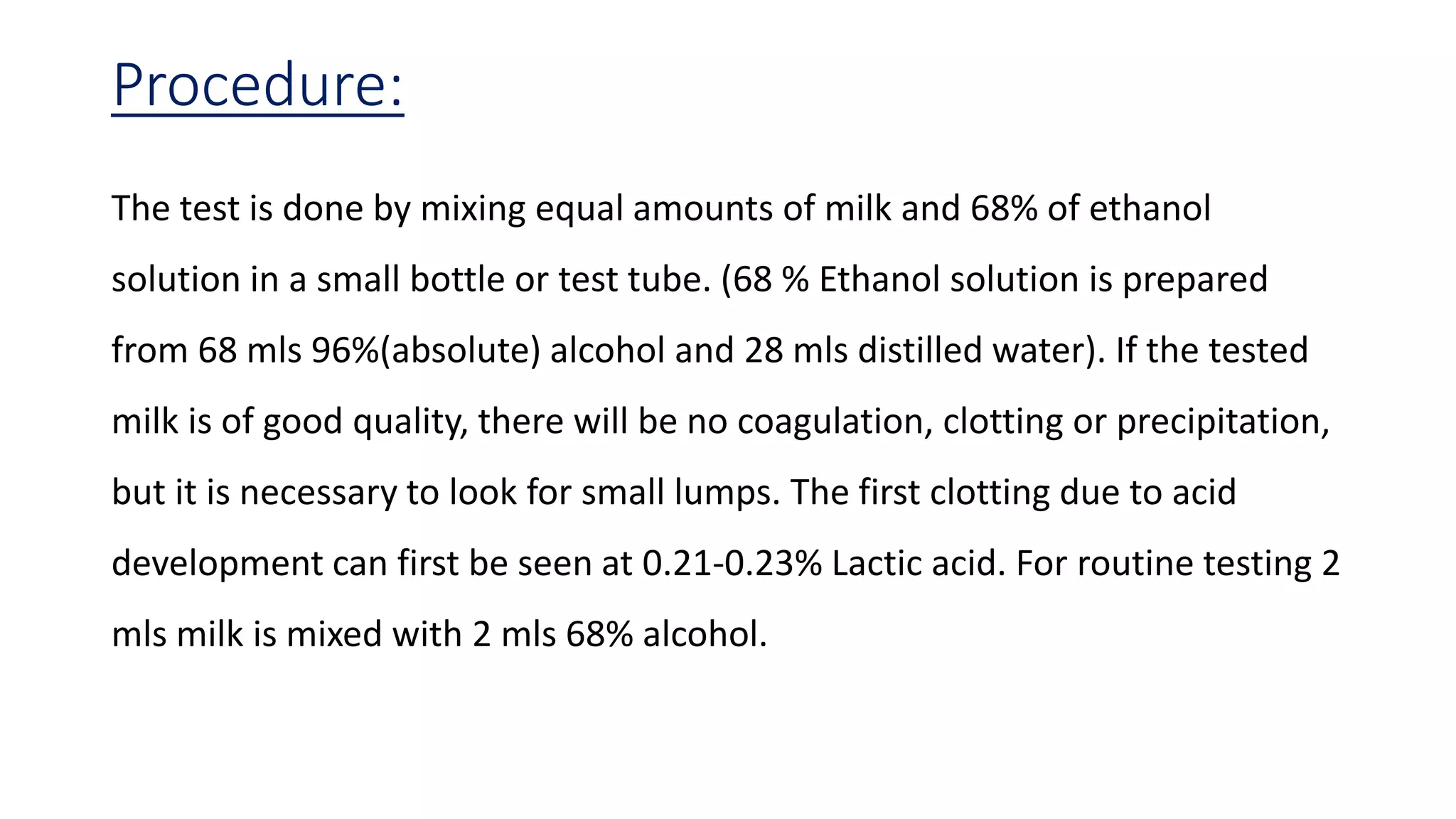 Procedure:
The test is done by mixing equal amounts of milk and 68% of ethanol
solution in a small bottle or test tube. (68 % Ethanol solution is prepared
from 68 mls 96%(absolute) alcohol and 28 mls distilled water). If the tested
milk is of good quality, there will be no coagulation, clotting or precipitation,
but it is necessary to look for small lumps. The first clotting due to acid
development can first be seen at 0.21-0.23% Lactic acid. For routine testing 2
mls milk is mixed with 2 mls 68% alcohol.
 