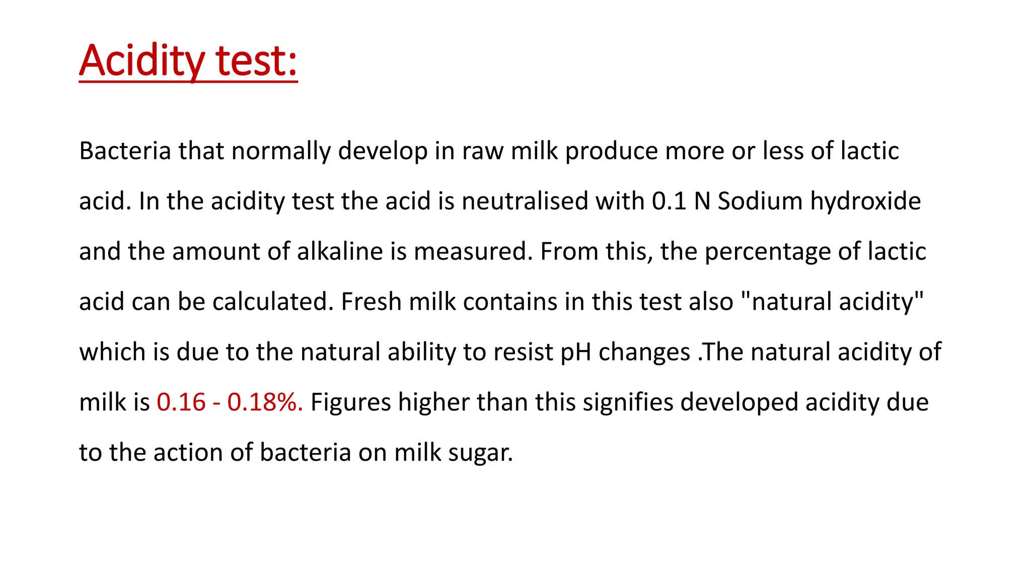 Acidity test:
Bacteria that normally develop in raw milk produce more or less of lactic
acid. In the acidity test the acid is neutralised with 0.1 N Sodium hydroxide
and the amount of alkaline is measured. From this, the percentage of lactic
acid can be calculated. Fresh milk contains in this test also "natural acidity"
which is due to the natural ability to resist pH changes .The natural acidity of
milk is 0.16 - 0.18%. Figures higher than this signifies developed acidity due
to the action of bacteria on milk sugar.
 