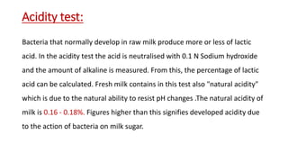 Acidity test:
Bacteria that normally develop in raw milk produce more or less of lactic
acid. In the acidity test the acid is neutralised with 0.1 N Sodium hydroxide
and the amount of alkaline is measured. From this, the percentage of lactic
acid can be calculated. Fresh milk contains in this test also "natural acidity"
which is due to the natural ability to resist pH changes .The natural acidity of
milk is 0.16 - 0.18%. Figures higher than this signifies developed acidity due
to the action of bacteria on milk sugar.
 