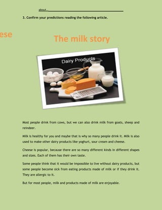 about…_____________________________________________

      3. Confirm your predictions reading the following article.




ese                          The milk story




      Most people drink from cows, but we can also drink milk from goats, sheep and
      reindeer.

      Milk is healthy for you and maybe that is why so many people drink it. Milk is also
      used to make other dairy products like yoghurt, sour cream and cheese.

      Cheese is popular, because there are so many different kinds in different shapes
      and sizes. Each of them has their own taste.

      Some people think that it would be impossible to live without dairy products, but
      some people become sick from eating products made of milk or if they drink it.
      They are allergic to it.

      But for most people, milk and products made of milk are enjoyable.
 