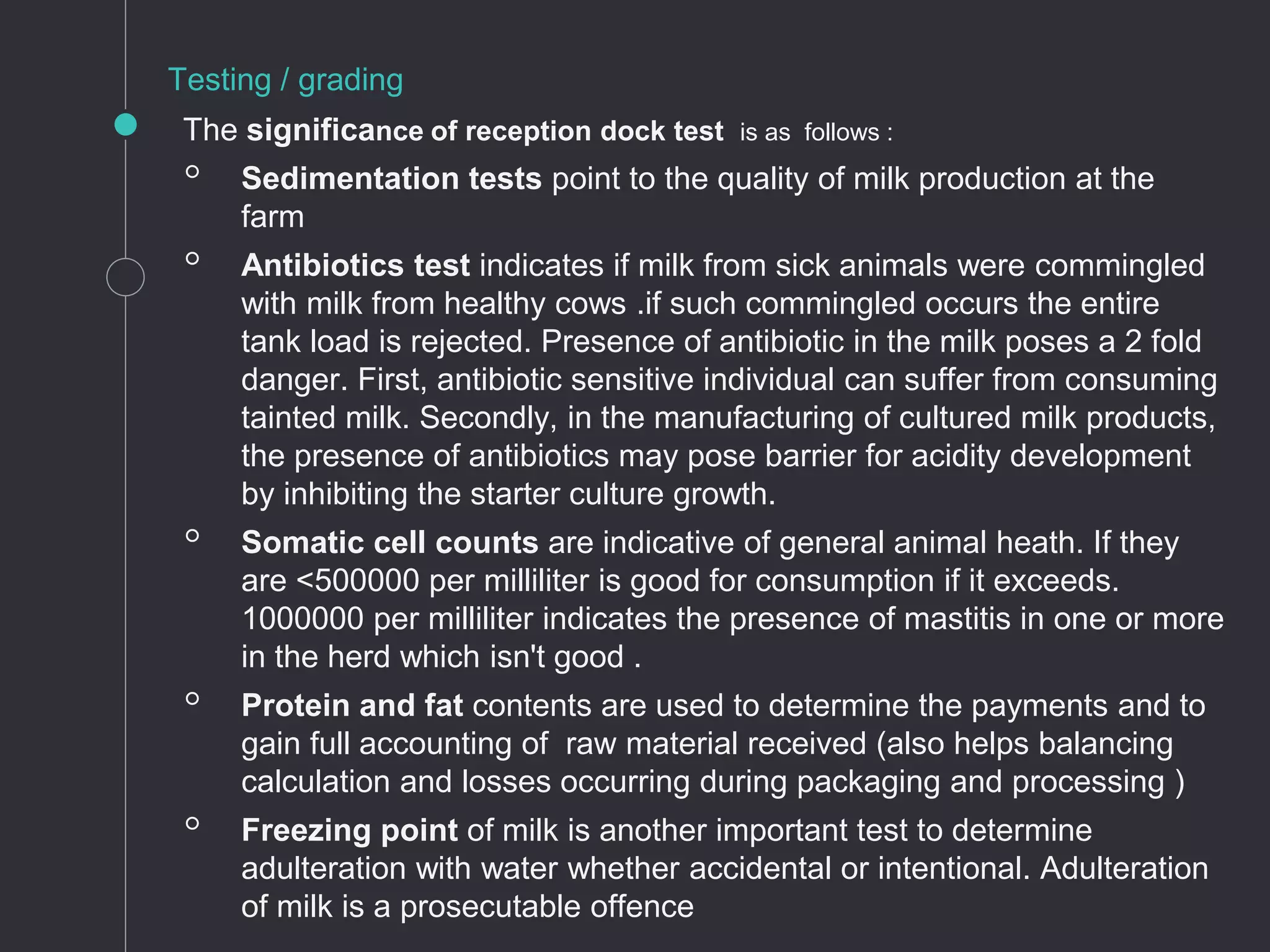 The significance of reception dock test is as follows :
◦ Sedimentation tests point to the quality of milk production at the
farm
◦ Antibiotics test indicates if milk from sick animals were commingled
with milk from healthy cows .if such commingled occurs the entire
tank load is rejected. Presence of antibiotic in the milk poses a 2 fold
danger. First, antibiotic sensitive individual can suffer from consuming
tainted milk. Secondly, in the manufacturing of cultured milk products,
the presence of antibiotics may pose barrier for acidity development
by inhibiting the starter culture growth.
◦ Somatic cell counts are indicative of general animal heath. If they
are <500000 per milliliter is good for consumption if it exceeds.
1000000 per milliliter indicates the presence of mastitis in one or more
in the herd which isn't good .
◦ Protein and fat contents are used to determine the payments and to
gain full accounting of raw material received (also helps balancing
calculation and losses occurring during packaging and processing )
◦ Freezing point of milk is another important test to determine
adulteration with water whether accidental or intentional. Adulteration
of milk is a prosecutable offence
Testing / grading
 