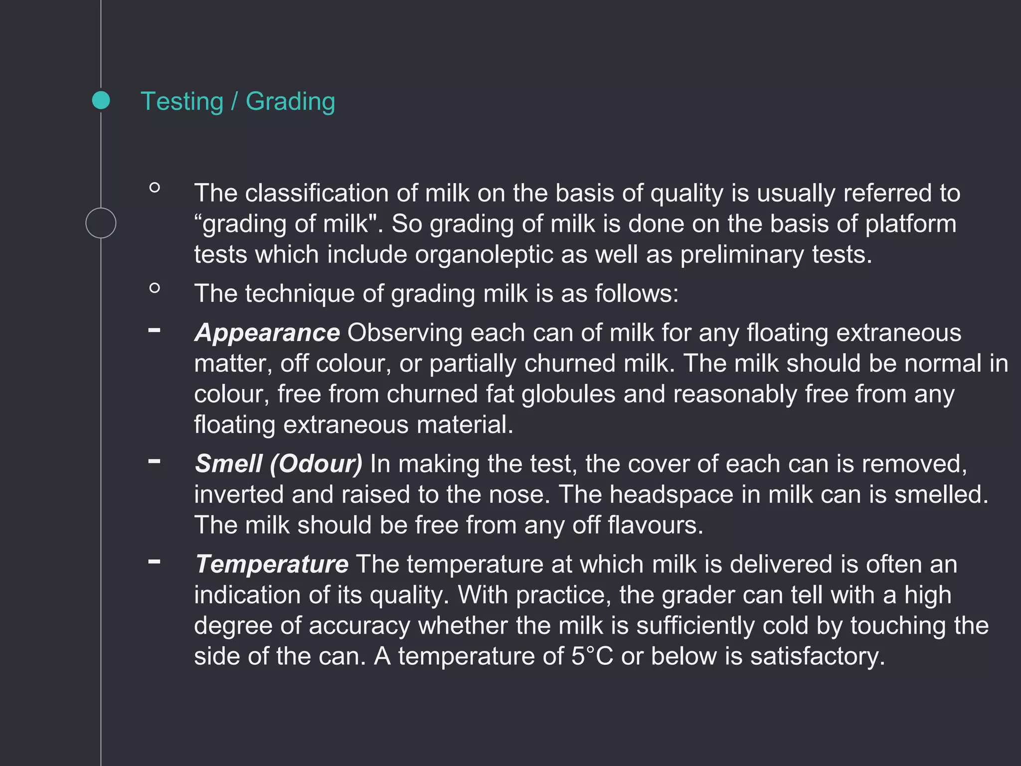 ◦ The classification of milk on the basis of quality is usually referred to
“grading of milk". So grading of milk is done on the basis of platform
tests which include organoleptic as well as preliminary tests.
◦ The technique of grading milk is as follows:
- Appearance Observing each can of milk for any floating extraneous
matter, off colour, or partially churned milk. The milk should be normal in
colour, free from churned fat globules and reasonably free from any
floating extraneous material.
- Smell (Odour) In making the test, the cover of each can is removed,
inverted and raised to the nose. The headspace in milk can is smelled.
The milk should be free from any off flavours.
- Temperature The temperature at which milk is delivered is often an
indication of its quality. With practice, the grader can tell with a high
degree of accuracy whether the milk is sufficiently cold by touching the
side of the can. A temperature of 5°C or below is satisfactory.
Testing / Grading
 