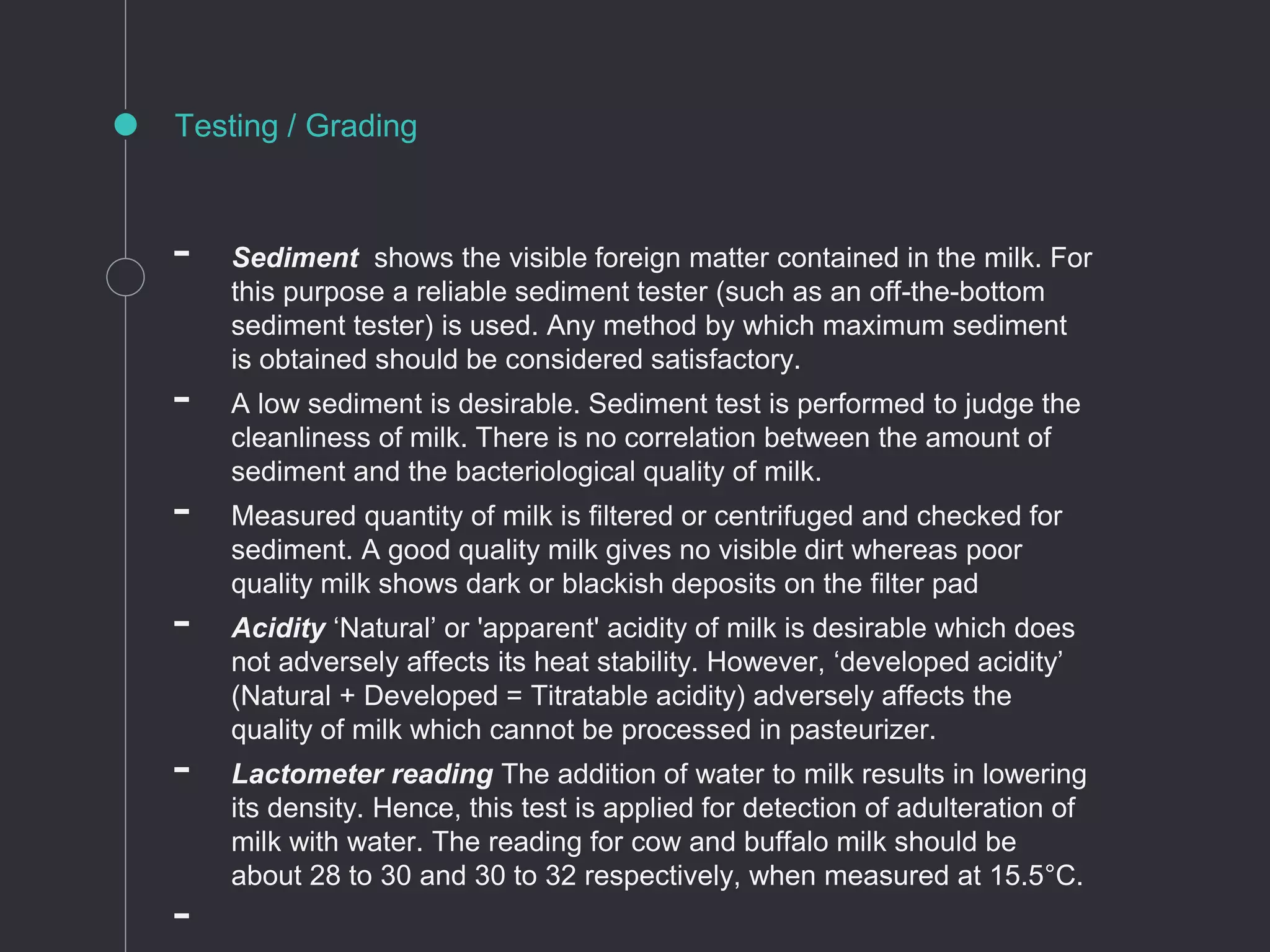 Testing / Grading
- Sediment shows the visible foreign matter contained in the milk. For
this purpose a reliable sediment tester (such as an off-the-bottom
sediment tester) is used. Any method by which maximum sediment
is obtained should be considered satisfactory.
- A low sediment is desirable. Sediment test is performed to judge the
cleanliness of milk. There is no correlation between the amount of
sediment and the bacteriological quality of milk.
- Measured quantity of milk is filtered or centrifuged and checked for
sediment. A good quality milk gives no visible dirt whereas poor
quality milk shows dark or blackish deposits on the filter pad
- Acidity ‘Natural’ or 'apparent' acidity of milk is desirable which does
not adversely affects its heat stability. However, ‘developed acidity’
(Natural + Developed = Titratable acidity) adversely affects the
quality of milk which cannot be processed in pasteurizer.
- Lactometer reading The addition of water to milk results in lowering
its density. Hence, this test is applied for detection of adulteration of
milk with water. The reading for cow and buffalo milk should be
about 28 to 30 and 30 to 32 respectively, when measured at 15.5°C.
-
 