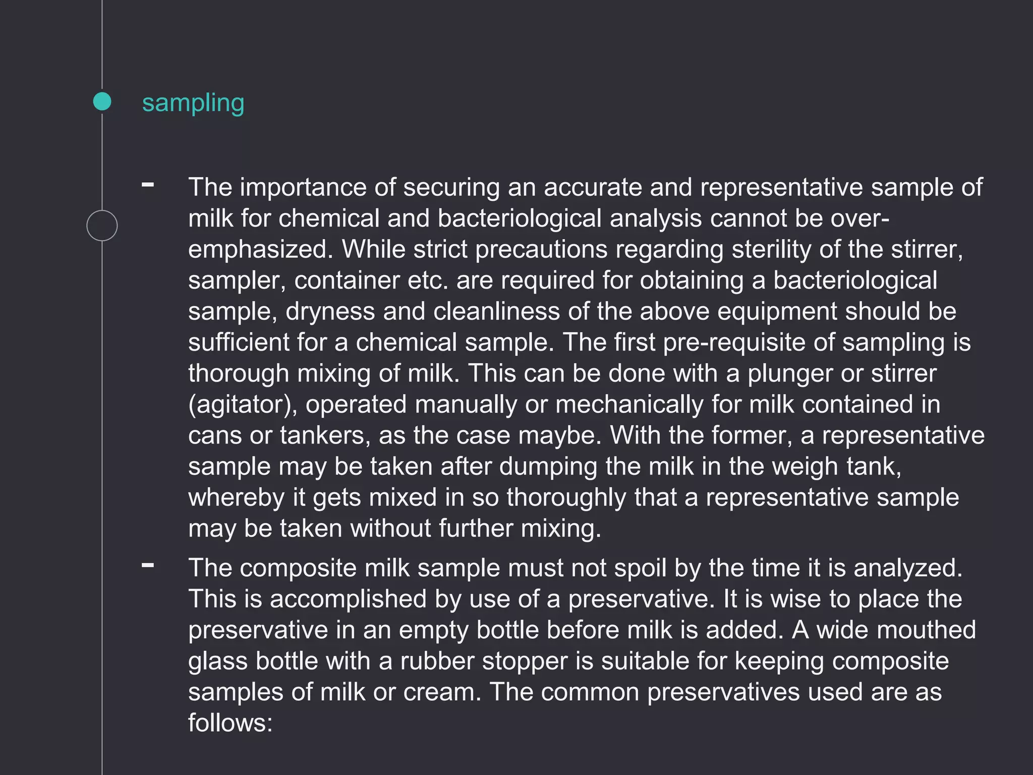 sampling
- The importance of securing an accurate and representative sample of
milk for chemical and bacteriological analysis cannot be over-
emphasized. While strict precautions regarding sterility of the stirrer,
sampler, container etc. are required for obtaining a bacteriological
sample, dryness and cleanliness of the above equipment should be
sufficient for a chemical sample. The first pre-requisite of sampling is
thorough mixing of milk. This can be done with a plunger or stirrer
(agitator), operated manually or mechanically for milk contained in
cans or tankers, as the case maybe. With the former, a representative
sample may be taken after dumping the milk in the weigh tank,
whereby it gets mixed in so thoroughly that a representative sample
may be taken without further mixing.
- The composite milk sample must not spoil by the time it is analyzed.
This is accomplished by use of a preservative. It is wise to place the
preservative in an empty bottle before milk is added. A wide mouthed
glass bottle with a rubber stopper is suitable for keeping composite
samples of milk or cream. The common preservatives used are as
follows:
 