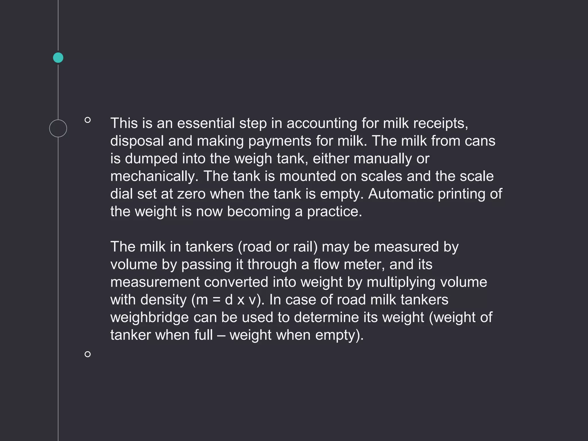 ◦ This is an essential step in accounting for milk receipts,
disposal and making payments for milk. The milk from cans
is dumped into the weigh tank, either manually or
mechanically. The tank is mounted on scales and the scale
dial set at zero when the tank is empty. Automatic printing of
the weight is now becoming a practice.
The milk in tankers (road or rail) may be measured by
volume by passing it through a flow meter, and its
measurement converted into weight by multiplying volume
with density (m = d x v). In case of road milk tankers
weighbridge can be used to determine its weight (weight of
tanker when full – weight when empty).
◦
 