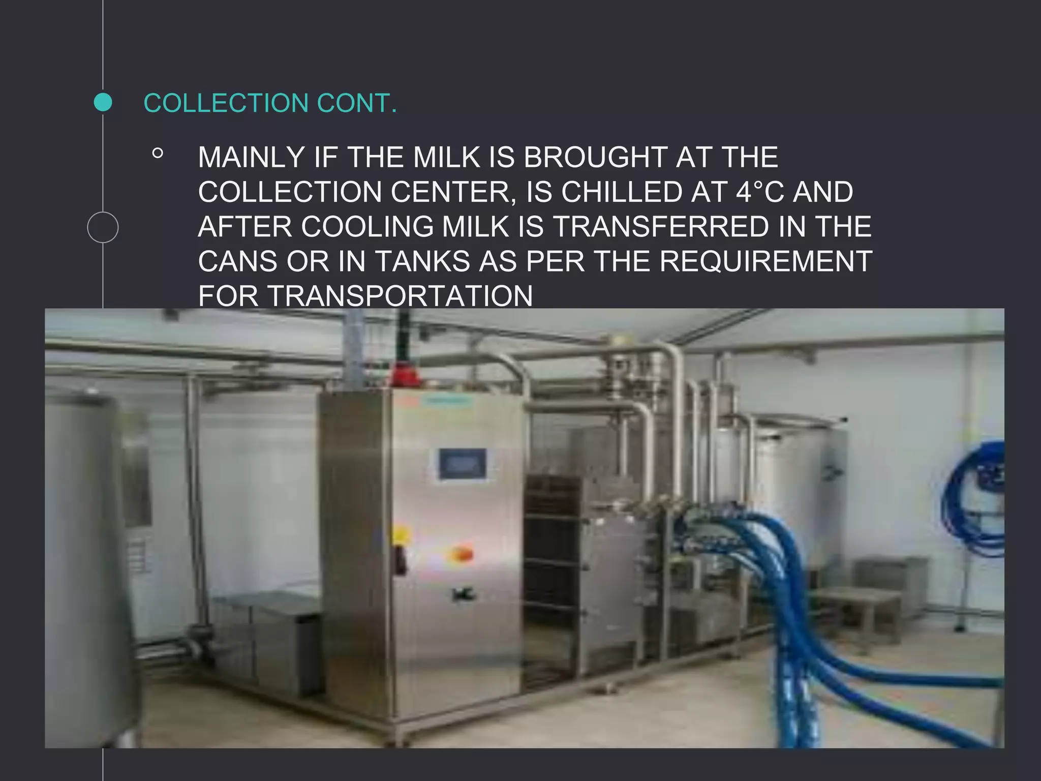 COLLECTION CONT.
◦ MAINLY IF THE MILK IS BROUGHT AT THE
COLLECTION CENTER, IS CHILLED AT 4°C AND
AFTER COOLING MILK IS TRANSFERRED IN THE
CANS OR IN TANKS AS PER THE REQUIREMENT
FOR TRANSPORTATION
 