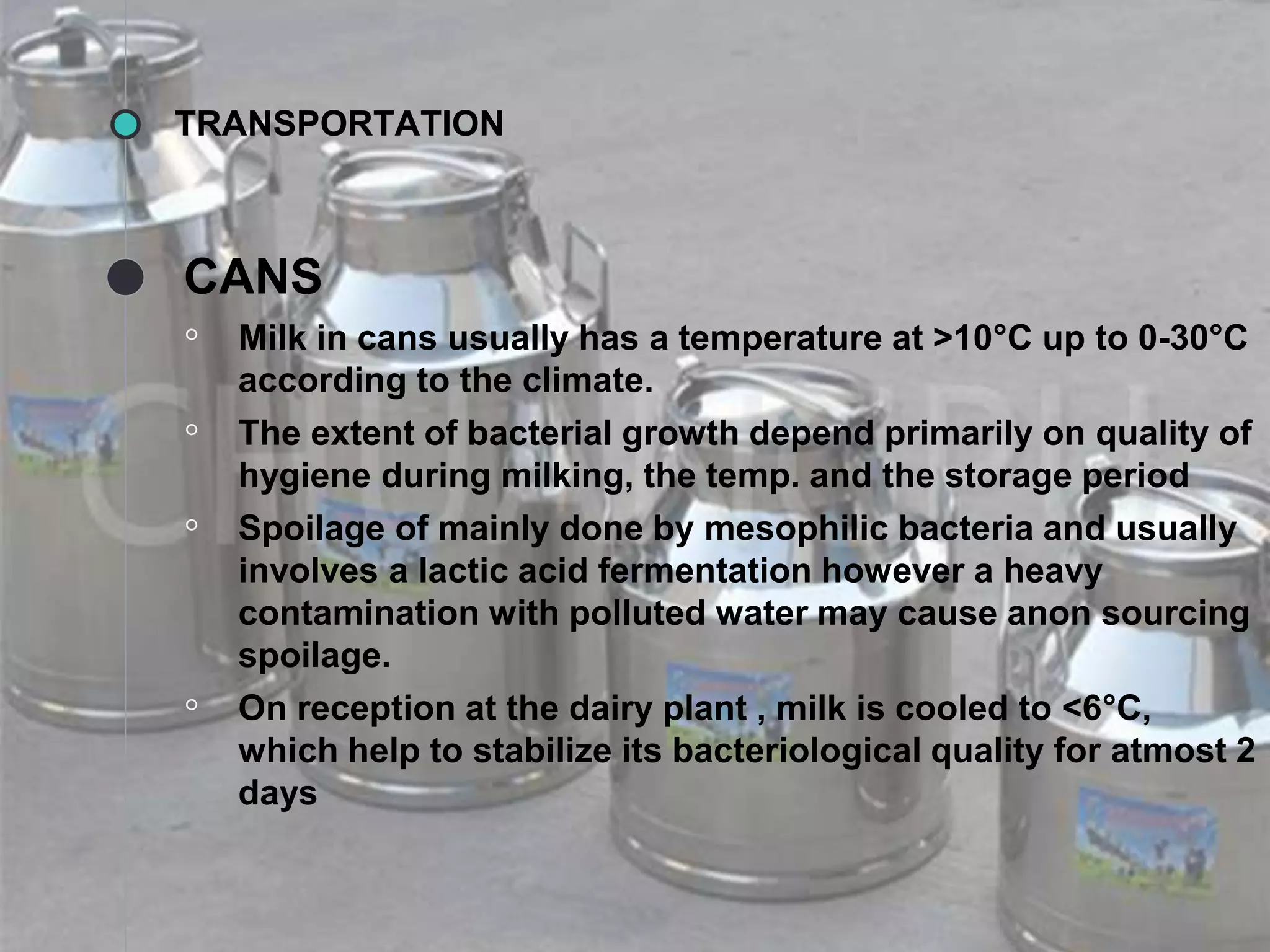 TRANSPORTATION
CANS
◦ Milk in cans usually has a temperature at >10°C up to 0-30°C
according to the climate.
◦ The extent of bacterial growth depend primarily on quality of
hygiene during milking, the temp. and the storage period
◦ Spoilage of mainly done by mesophilic bacteria and usually
involves a lactic acid fermentation however a heavy
contamination with polluted water may cause anon sourcing
spoilage.
◦ On reception at the dairy plant , milk is cooled to <6°C,
which help to stabilize its bacteriological quality for atmost 2
days
 