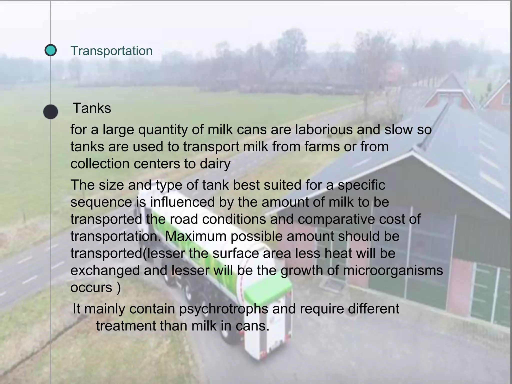 Transportation
Tanks
for a large quantity of milk cans are laborious and slow so
tanks are used to transport milk from farms or from
collection centers to dairy
The size and type of tank best suited for a specific
sequence is influenced by the amount of milk to be
transported the road conditions and comparative cost of
transportation. Maximum possible amount should be
transported(lesser the surface area less heat will be
exchanged and lesser will be the growth of microorganisms
occurs )
It mainly contain psychrotrophs and require different
treatment than milk in cans.
 