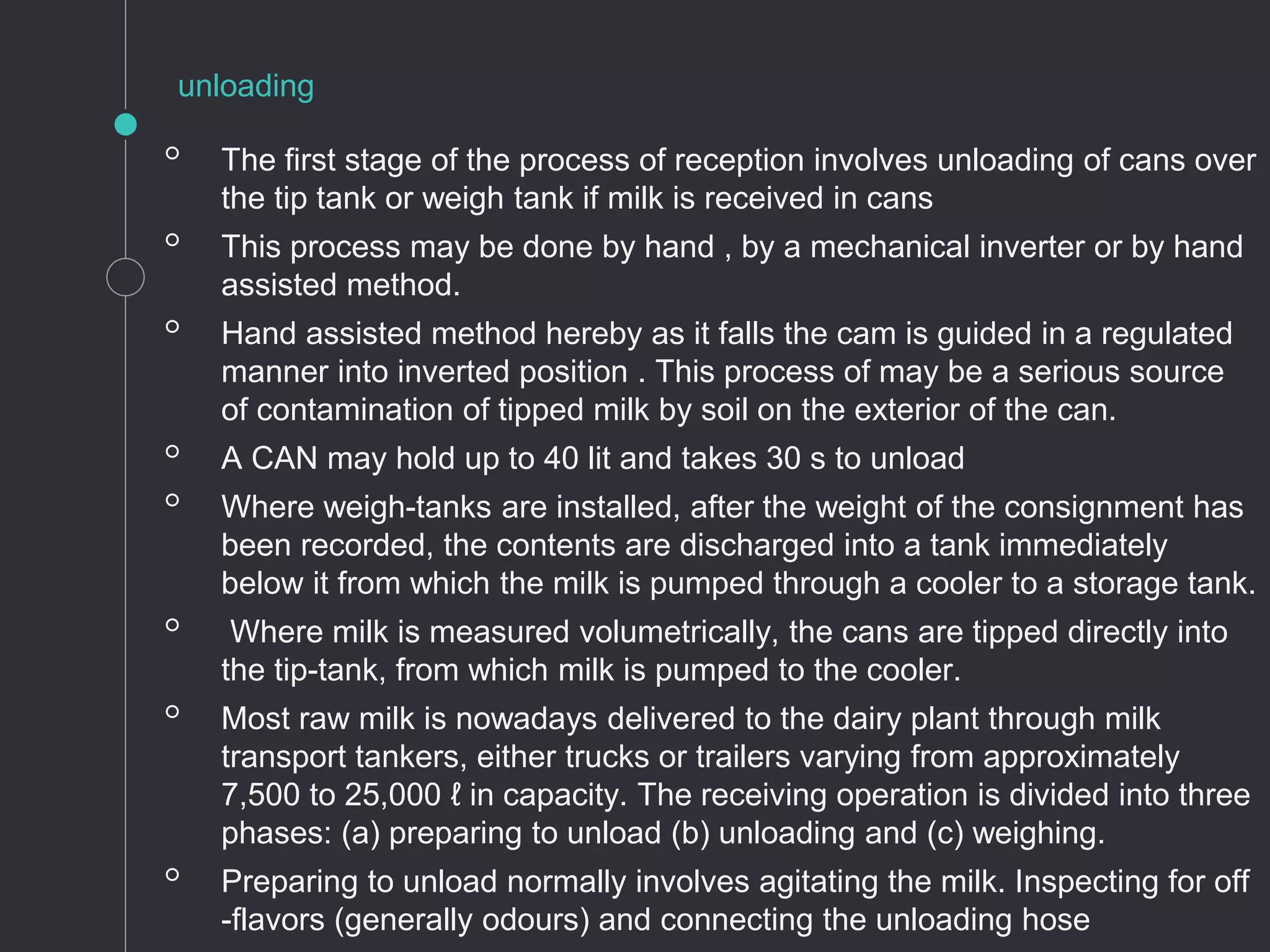 ◦ The first stage of the process of reception involves unloading of cans over
the tip tank or weigh tank if milk is received in cans
◦ This process may be done by hand , by a mechanical inverter or by hand
assisted method.
◦ Hand assisted method hereby as it falls the cam is guided in a regulated
manner into inverted position . This process of may be a serious source
of contamination of tipped milk by soil on the exterior of the can.
◦ A CAN may hold up to 40 lit and takes 30 s to unload
◦ Where weigh-tanks are installed, after the weight of the consignment has
been recorded, the contents are discharged into a tank immediately
below it from which the milk is pumped through a cooler to a storage tank.
◦ Where milk is measured volumetrically, the cans are tipped directly into
the tip-tank, from which milk is pumped to the cooler.
◦ Most raw milk is nowadays delivered to the dairy plant through milk
transport tankers, either trucks or trailers varying from approximately
7,500 to 25,000 ℓ in capacity. The receiving operation is divided into three
phases: (a) preparing to unload (b) unloading and (c) weighing.
◦ Preparing to unload normally involves agitating the milk. Inspecting for off
-flavors (generally odours) and connecting the unloading hose
unloading
 
