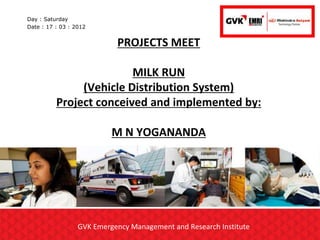 Day : Saturday
Date : 17 : 03 : 2012


                            PROJECTS MEET

                         MILK RUN
               (Vehicle Distribution System)
          Project conceived and implemented by:

                           M N YOGANANDA




                  GVK Emergency Management and Research Institute
 