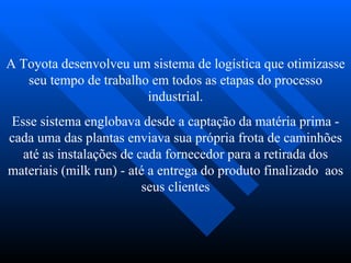 A Toyota desenvolveu um sistema de logística que otimizasse
   seu tempo de trabalho em todos as etapas do processo
                        industrial.
Esse sistema englobava desde a captação da matéria prima -
cada uma das plantas enviava sua própria frota de caminhões
  até as instalações de cada fornecedor para a retirada dos
materiais (milk run) - até a entrega do produto finalizado aos
                         seus clientes
 
