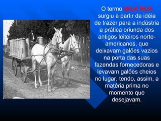 O termo MILK RUN
  surgiu à partir da idéia
de trazer para a indústria
   a prática oriunda dos
  antigos leiteiros norte-
      americanos, que
 deixavam galões vazios
     na porta das suas
fazendas fornecedoras e
 levavam galões cheios
no lugar, tendo, assim, a
     matéria prima no
       momento que
        desejavam.
 
