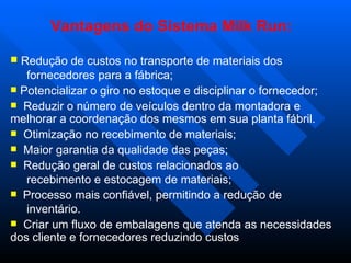 Vantagens do Sistema Milk Run:

 Redução de custos no transporte de materiais dos
   fornecedores para a fábrica;
 Potencializar o giro no estoque e disciplinar o fornecedor;
 Reduzir o número de veículos dentro da montadora e
melhorar a coordenação dos mesmos em sua planta fábril.
 Otimização no recebimento de materiais;
 Maior garantia da qualidade das peças;
 Redução geral de custos relacionados ao
   recebimento e estocagem de materiais;
 Processo mais confiável, permitindo a redução de
   inventário.
 Criar um fluxo de embalagens que atenda as necessidades
dos cliente e fornecedores reduzindo custos
 
