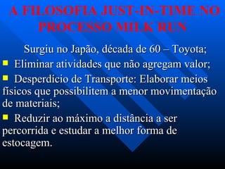 A FILOSOFIA JUST-IN-TIME NO
     PROCESSO MILK RUN
     Surgiu no Japão, década de 60 – Toyota;
 Eliminar atividades que não agregam valor;
 Desperdício de Transporte: Elaborar meios
físicos que possibilitem a menor movimentação
de materiais;
 Reduzir ao máximo a distância a ser
percorrida e estudar a melhor forma de
estocagem.
 