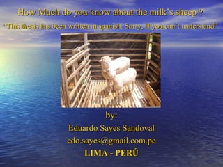 How Much do you know about the milk’s sheep ?  “ This thesis has been written in spanish. Sorry, If you can´t understand”   by: Eduardo Sayes Sandoval [email_address] LIMA - PERÚ 