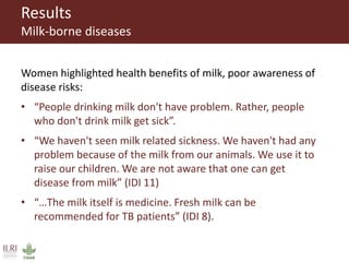 Results
Milk-borne diseases
Women highlighted health benefits of milk, poor awareness of
disease risks:
• “People drinking milk don't have problem. Rather, people
who don't drink milk get sick”.
• “We haven't seen milk related sickness. We haven't had any
problem because of the milk from our animals. We use it to
raise our children. We are not aware that one can get
disease from milk” (IDI 11)
• “…The milk itself is medicine. Fresh milk can be
recommended for TB patients” (IDI 8).
 