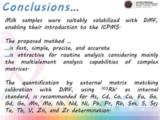Milk samples were suitably solubilized with DMF,
enabling their introduction to the ICPMS.
The proposed method …
…is fast, simple, precise, and accurate
…is attractive for routine analysis considering mainly
the multielement analysis capabilities of complex
matrices.
The quantification by external matrix matching
calibration with DMF, using 103Rh+ as internal
standard, is recommended for As, Cd, Co, Cu, Eu, Ga,
Gd, Ge, Mn, Mo, Nb, Nd, Ni, Pb, Pr, Rb, Sm, S, Sr,
Ta, Tb, V, Zn, and Zr determination.
 