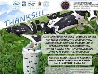 CLASSIFICATION OF MILK SAMPLES BASED
ON THEIR ELEMENTAL COMPOSITION.
INDUCTIVELY COUPLED PLASMA MASS
SPECTROMETRY DETERMINATION
AFTER SINGLE-STEP SOLUBILIZATION
WITH N,N-DIMETHYLFORMAMIDE.
Marianela SAVIOa, Silvana M. AZCARATEb,
Patricia SMICHOWSKIc,d, José M. CAMIÑAb,
Luis D. MARTINEZa, Raúl A. GILa
aInstituto de Química de San Luis (CCT-San Luis)- Área de Química Analítica. Facultad de Química Bioquímica y Farmacia. Universidad Nacional
de San Luis. Chacabuco y Pedernera. D5700BWQ San Luis, ARGENTINA.
b Instituto de Ciencias de la Tierra y Ambientales de La Pampa (INCITAP). Facultad de Ciencias Exactas y Naturales. Universidad Nacional de La
Pampa. Av. Uruguay 151. L6300XAI Santa Rosa, La Pampa, ARGENTINA.
dComisión Nacional de Energía Atómica, Gerencia Química, Av. Gral Paz 1499, B1650KNA San Martín, Buenos Aires, ARGENTINA.
eConsejo Nacional de Investigaciones Científicas y Técnicas (CONICET), Av. Rivadavia 1917, C1033AAJ-Ciudad de Buenos Aires, ARGENTINA
*Author to whom correspondence should be addressed: marianelasavio@gmail.com
 