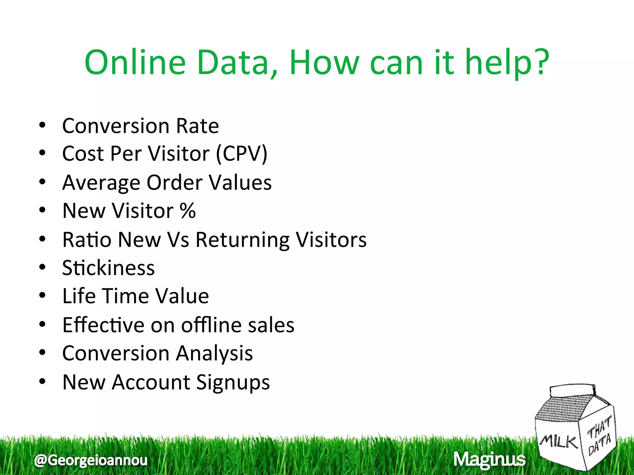 Online Data, How can it help? 
•    Conversion Rate 
•    Cost Per Visitor (CPV) 
•    Average Order Values 
•    New Visitor % 
•    Ra1o New Vs Returning Visitors 
•    S1ckiness 
•    Life Time Value 
•    Eﬀec1ve on oﬄine sales 
•    Conversion Analysis 
•    New Account Signups 
 