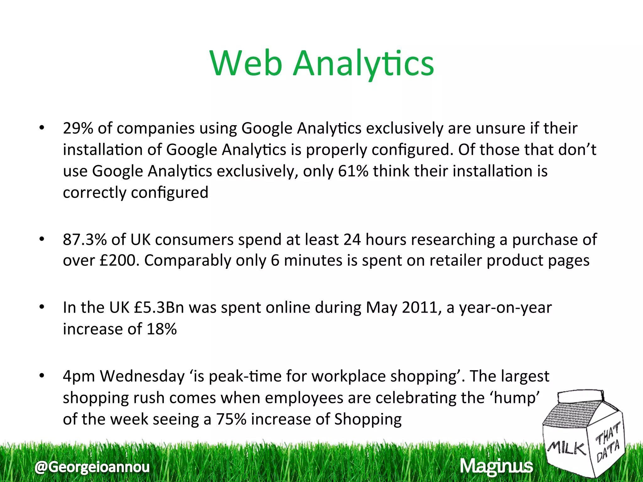 Web Analy1cs 
•  29% of companies using Google Analy1cs exclusively are unsure if their 
   installa1on of Google Analy1cs is properly conﬁgured. Of those that don’t 
   use Google Analy1cs exclusively, only 61% think their installa1on is 
   correctly conﬁgured 
    
•  87.3% of UK consumers spend at least 24 hours researching a purchase of 
   over £200. Comparably only 6 minutes is spent on retailer product pages 
    
•  In the UK £5.3Bn was spent online during May 2011, a year‐on‐year 
   increase of 18% 
    
•  4pm Wednesday ‘is peak‐1me for workplace shopping’. The largest 
   shopping rush comes when employees are celebra1ng the ‘hump’  
   of the week seeing a 75% increase of Shopping 
 