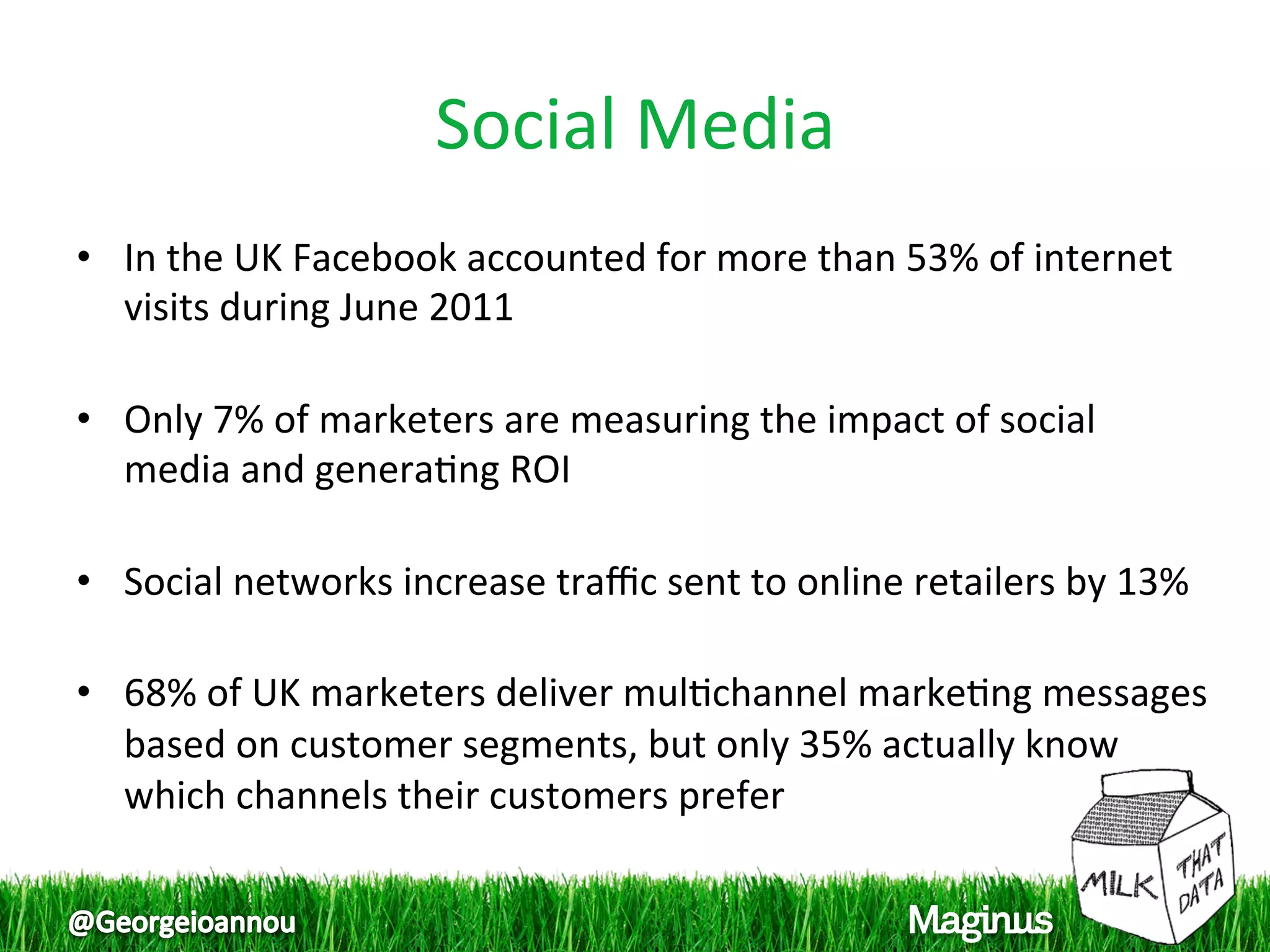 Social Media 
•  In the UK Facebook accounted for more than 53% of internet 
   visits during June 2011 
    
•  Only 7% of marketers are measuring the impact of social 
   media and genera1ng ROI 
    
•  Social networks increase traﬃc sent to online retailers by 13% 
    
•  68% of UK marketers deliver mul1channel marke1ng messages 
   based on customer segments, but only 35% actually know 
   which channels their customers prefer 
 