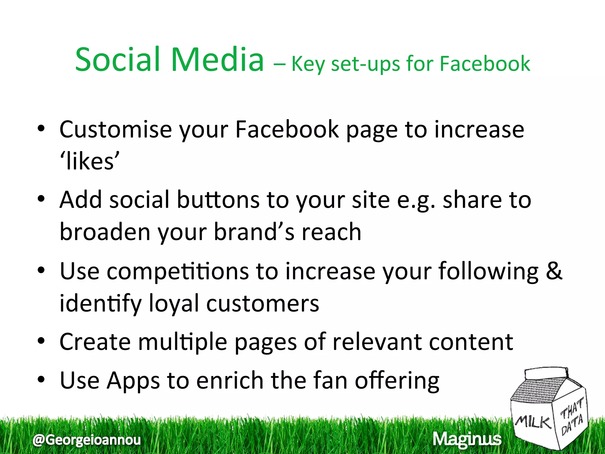 Social Media – Key set‐ups for Facebook 
•  Customise your Facebook page to increase 
   ‘likes’  
•  Add social bupons to your site e.g. share to 
   broaden your brand’s reach  
•  Use compe11ons to increase your following & 
   iden1fy loyal customers  
•  Create mul1ple pages of relevant content  
•  Use Apps to enrich the fan oﬀering  
 