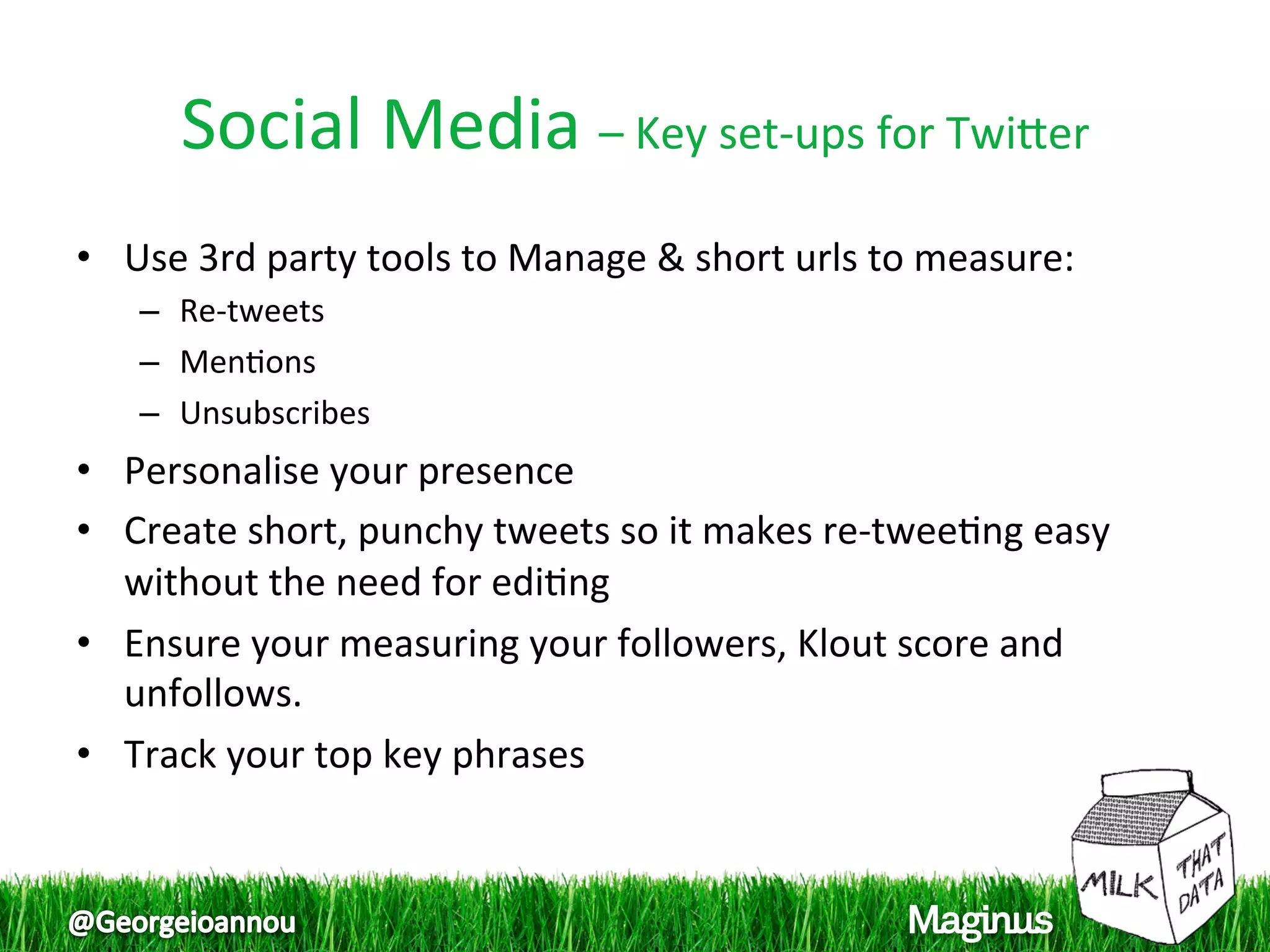 Social Media – Key set‐ups for Twiper 
•  Use 3rd party tools to Manage & short urls to measure:  
   –  Re‐tweets  
   –  Men1ons  
   –  Unsubscribes  
•  Personalise your presence  
•  Create short, punchy tweets so it makes re‐twee1ng easy 
   without the need for edi1ng  
•  Ensure your measuring your followers, Klout score and 
   unfollows.  
•  Track your top key phrases  
 