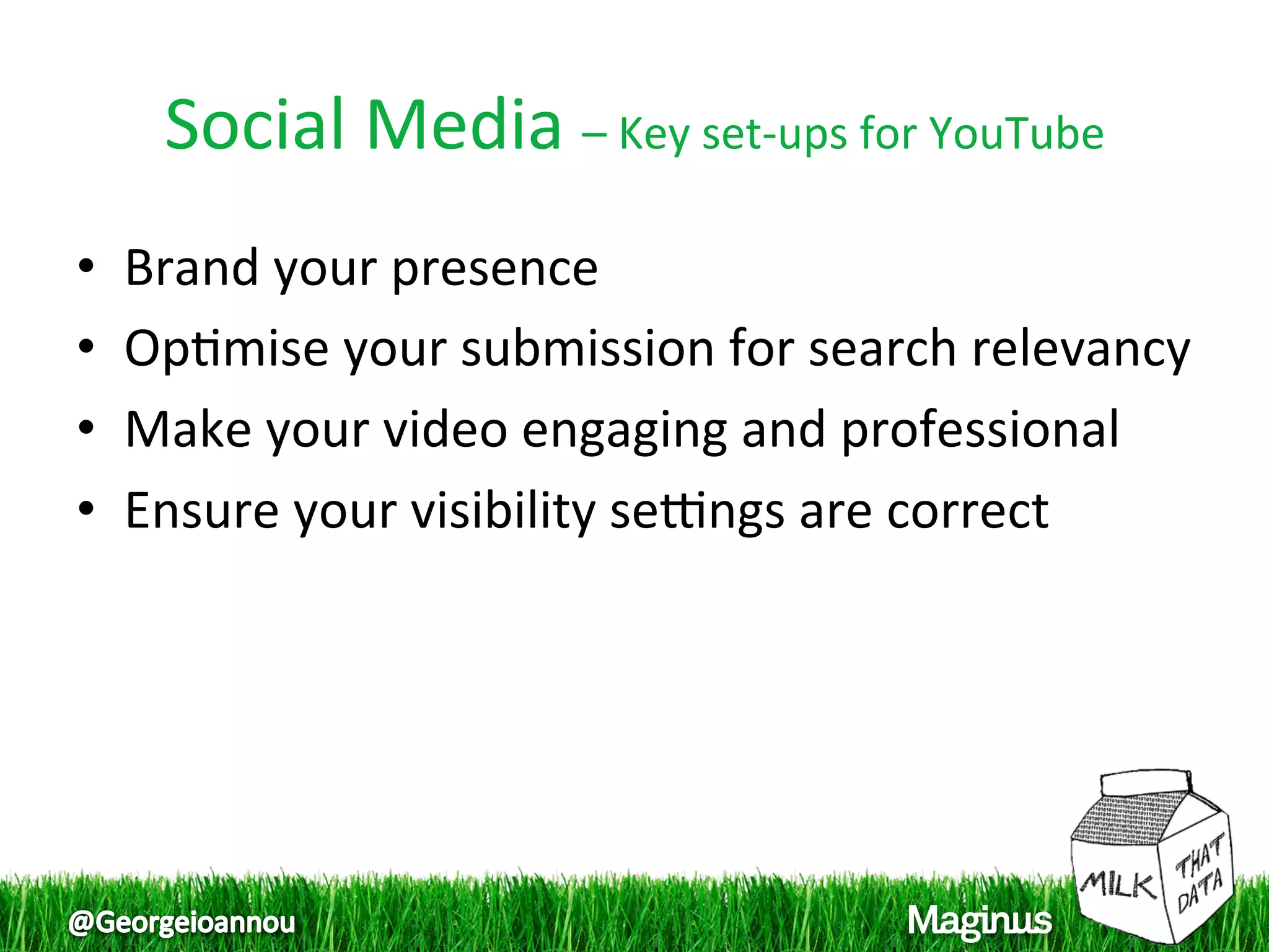 Social Media – Key set‐ups for YouTube 
•    Brand your presence  
•    Op1mise your submission for search relevancy 
                                                  
•    Make your video engaging and professional  
•    Ensure your visibility serngs are correct  
 