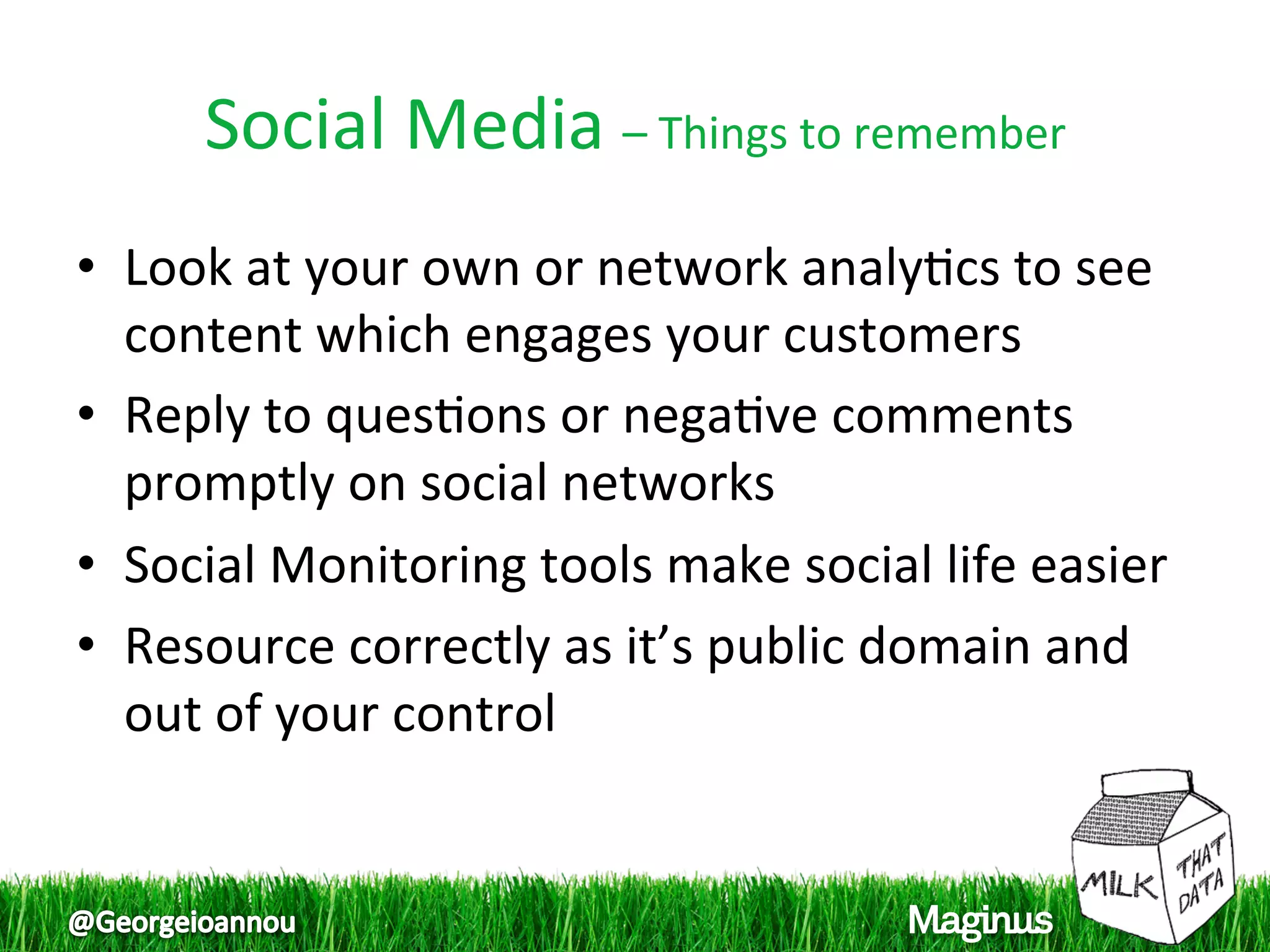Social Media – Things to remember 
•  Look at your own or network analy1cs to see 
   content which engages your customers  
•  Reply to ques1ons or nega1ve comments 
   promptly on social networks  
•  Social Monitoring tools make social life easier  
•  Resource correctly as it’s public domain and 
   out of your control  
 
