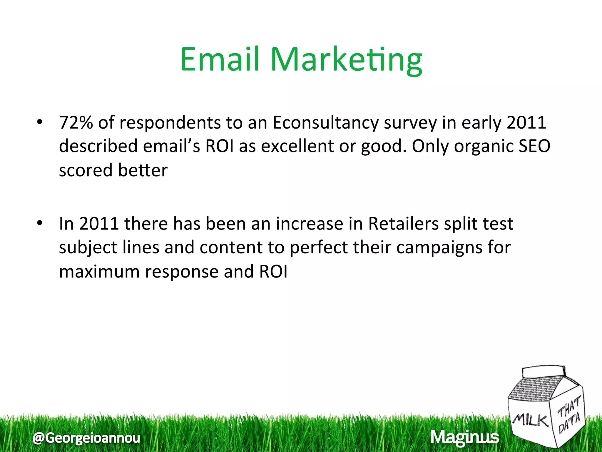 Email Marke1ng 
•  72% of respondents to an Econsultancy survey in early 2011 
   described email’s ROI as excellent or good. Only organic SEO 
   scored beper 
    
•  In 2011 there has been an increase in Retailers split test 
   subject lines and content to perfect their campaigns for 
   maximum response and ROI 
 