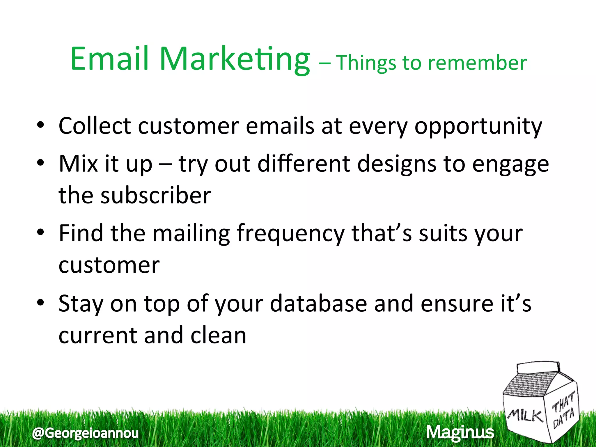 Email Marke1ng – Things to remember 
•  Collect customer emails at every opportunity 
•  Mix it up – try out diﬀerent designs to engage 
   the subscriber 
•  Find the mailing frequency that’s suits your 
   customer 
•  Stay on top of your database and ensure it’s 
   current and clean  
 