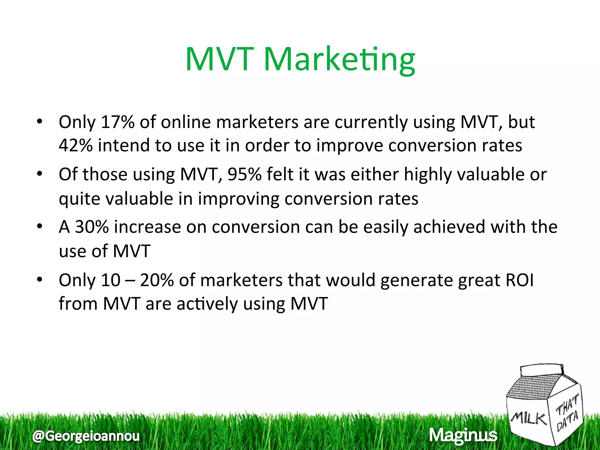 MVT Marke1ng 
•  Only 17% of online marketers are currently using MVT, but 
   42% intend to use it in order to improve conversion rates 
•  Of those using MVT, 95% felt it was either highly valuable or 
   quite valuable in improving conversion rates  
•  A 30% increase on conversion can be easily achieved with the 
   use of MVT  
•  Only 10 – 20% of marketers that would generate great ROI 
   from MVT are ac1vely using MVT  
 