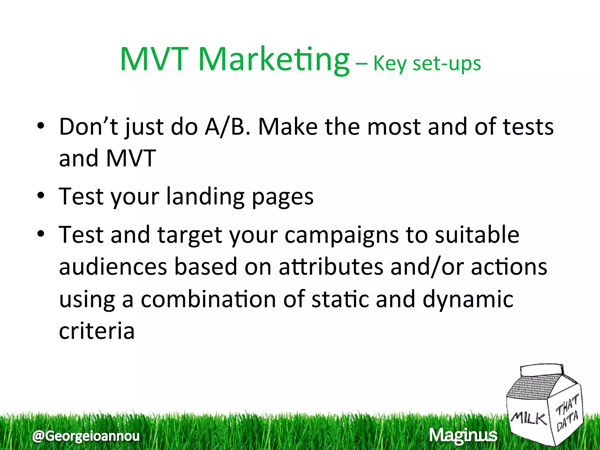 MVT Marke1ng – Key set‐ups 
•  Don’t just do A/B. Make the most and of tests 
   and MVT 
•  Test your landing pages  
•  Test and target your campaigns to suitable 
   audiences based on apributes and/or ac1ons 
   using a combina1on of sta1c and dynamic 
   criteria  
 