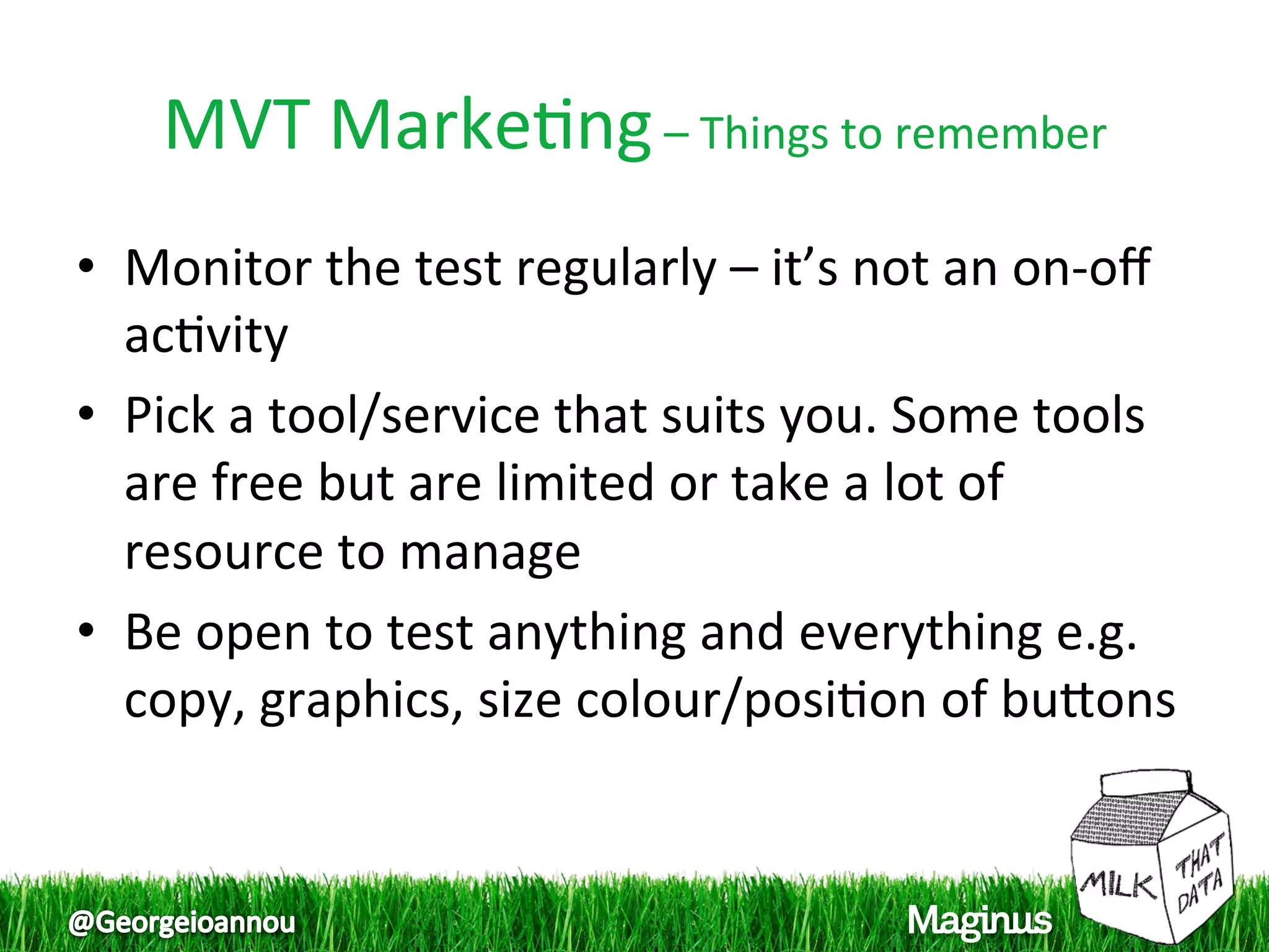 MVT Marke1ng – Things to remember 
•  Monitor the test regularly – it’s not an on‐oﬀ 
   ac1vity  
•  Pick a tool/service that suits you. Some tools 
   are free but are limited or take a lot of 
   resource to manage  
•  Be open to test anything and everything e.g. 
   copy, graphics, size colour/posi1on of bupons  
 