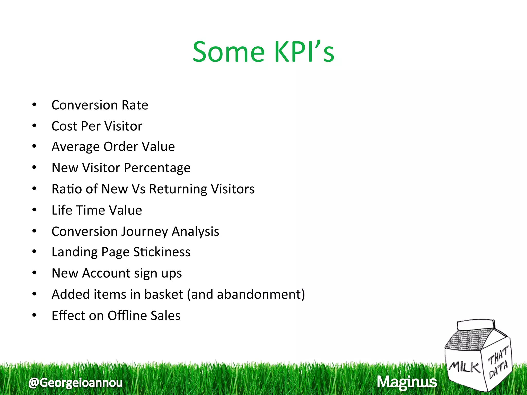 Some KPI’s
                                    
•    Conversion Rate 
•    Cost Per Visitor 
•    Average Order Value 
•    New Visitor Percentage 
•    Ra1o of New Vs Returning Visitors 
•    Life Time Value 
•    Conversion Journey Analysis 
•    Landing Page S1ckiness 
•    New Account sign ups 
•    Added items in basket (and abandonment) 
•    Eﬀect on Oﬄine Sales 
 