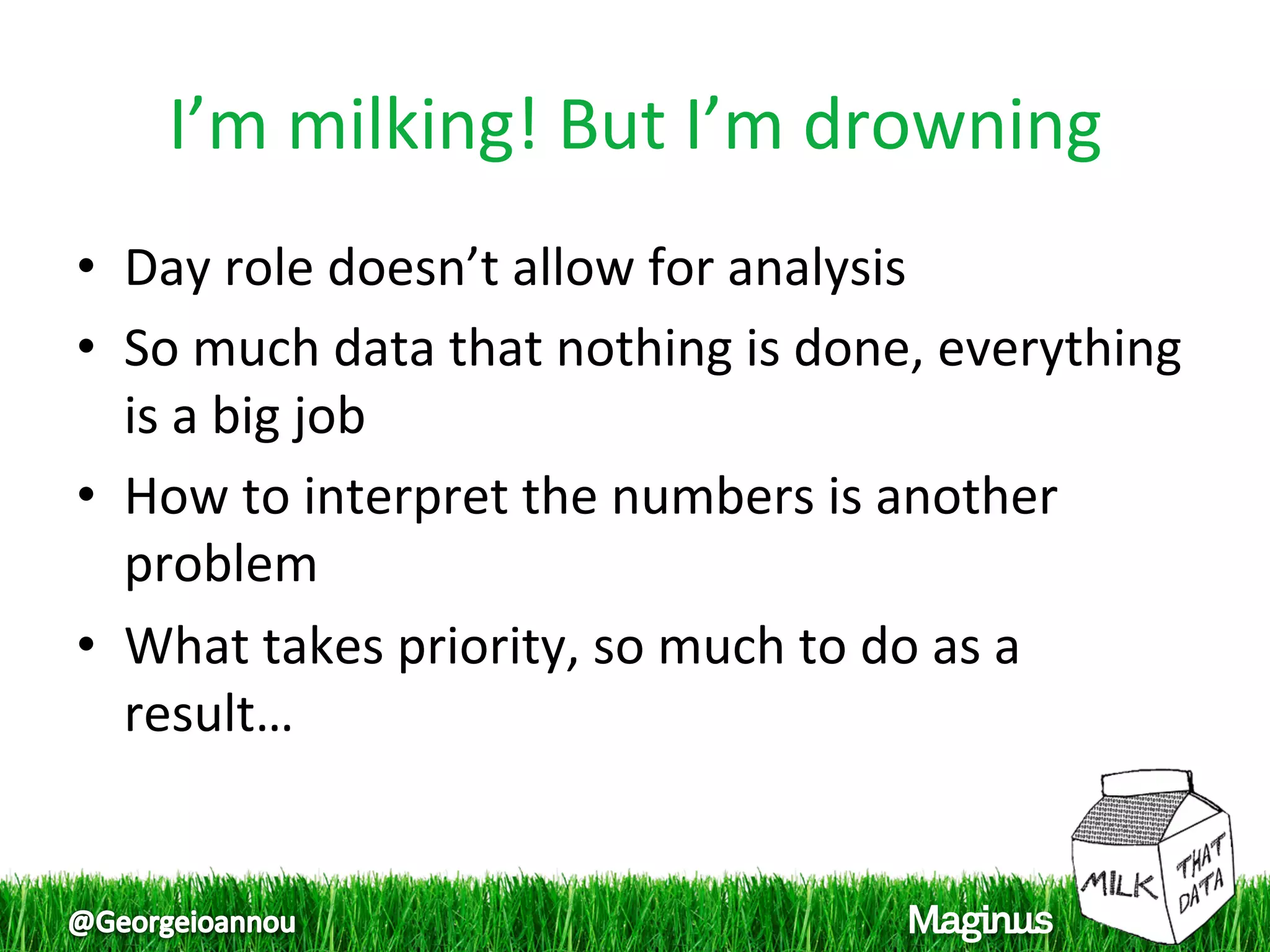 I’m milking! But I’m drowning 
•  Day role doesn’t allow for analysis 
•  So much data that nothing is done, everything 
   is a big job 
•  How to interpret the numbers is another 
   problem 
•  What takes priority, so much to do as a 
   result… 
 