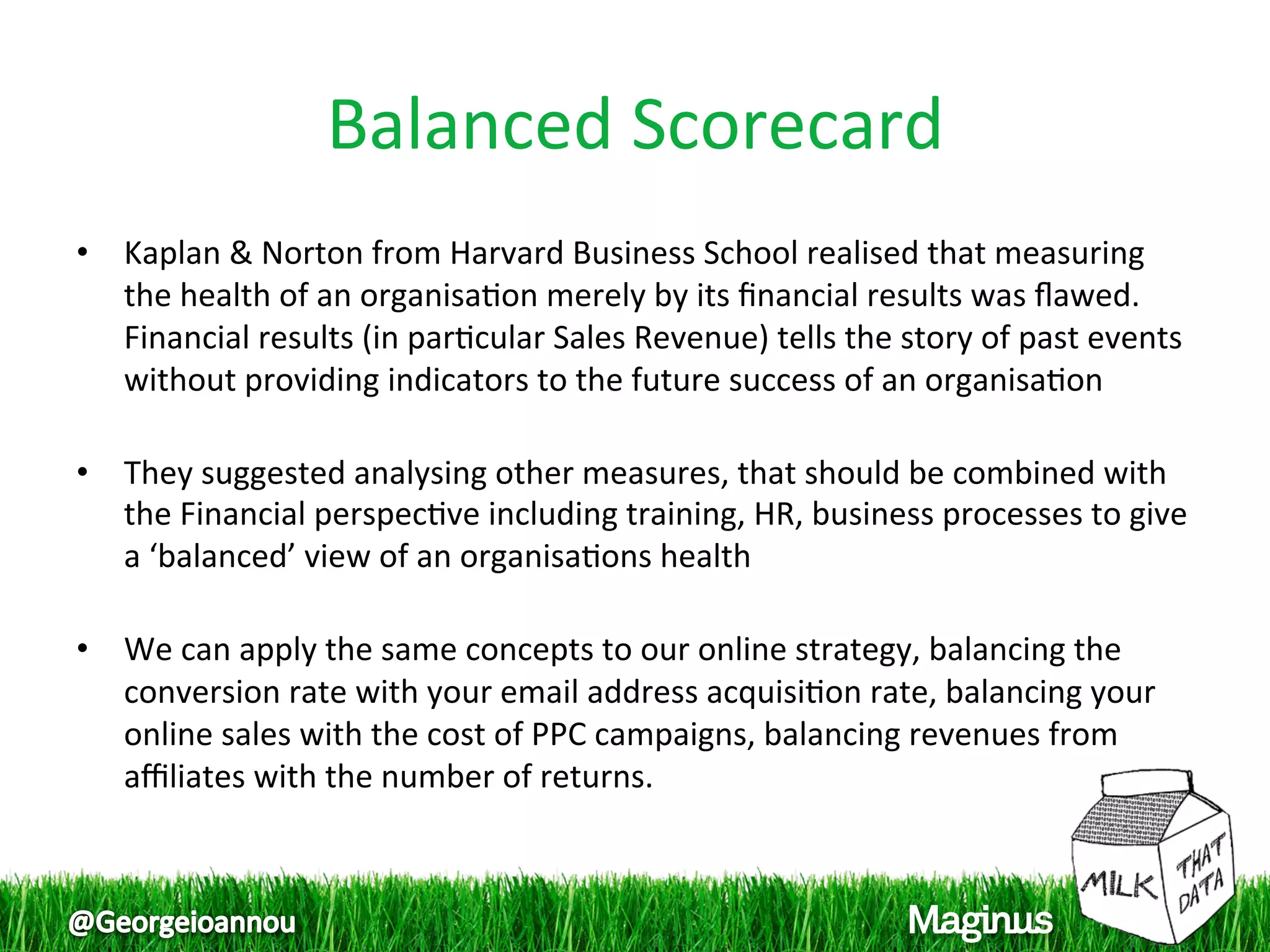Balanced Scorecard 
•  Kaplan & Norton from Harvard Business School realised that measuring 
   the health of an organisa1on merely by its ﬁnancial results was ﬂawed. 
   Financial results (in par1cular Sales Revenue) tells the story of past events 
   without providing indicators to the future success of an organisa1on  
    
•  They suggested analysing other measures, that should be combined with 
   the Financial perspec1ve including training, HR, business processes to give 
   a ‘balanced’ view of an organisa1ons health 
    
•  We can apply the same concepts to our online strategy, balancing the 
   conversion rate with your email address acquisi1on rate, balancing your 
   online sales with the cost of PPC campaigns, balancing revenues from 
   aﬃliates with the number of returns.  
 