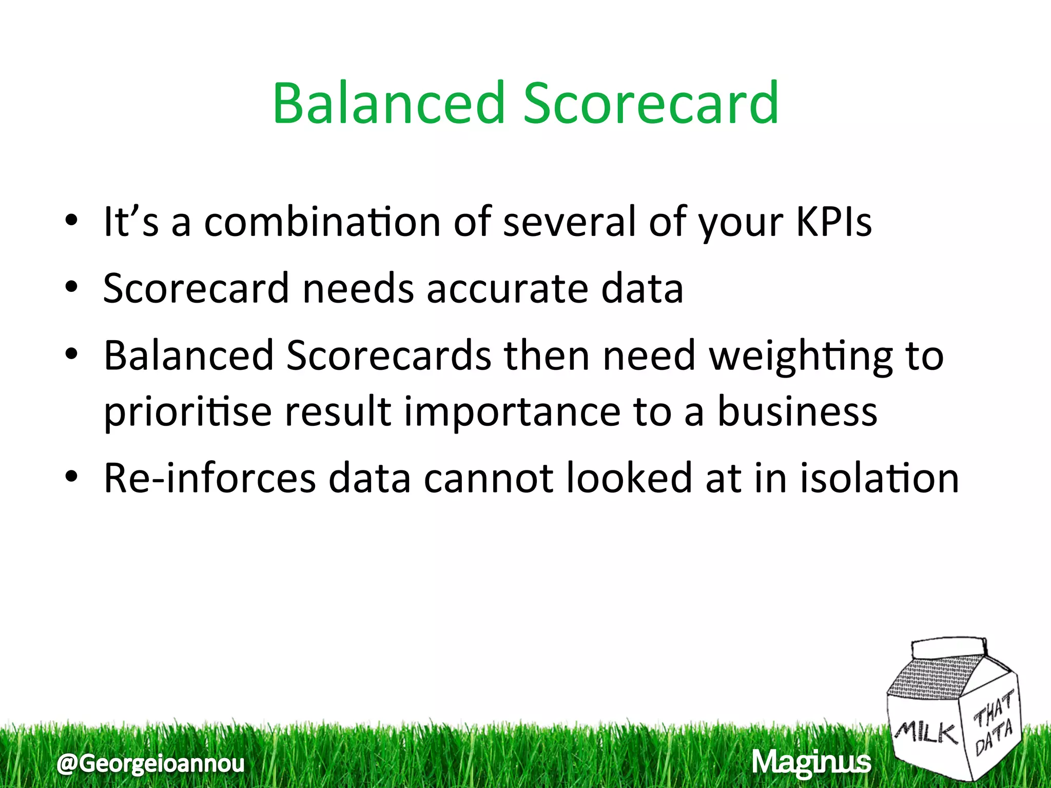 Balanced Scorecard 
•  It’s a combina1on of several of your KPIs 
•  Scorecard needs accurate data 
•  Balanced Scorecards then need weigh1ng to 
   priori1se result importance to a business 
•  Re‐inforces data cannot looked at in isola1on 
 