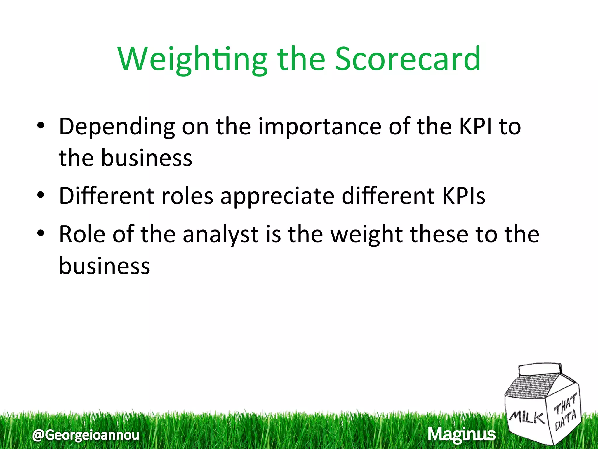 Weigh1ng the Scorecard 
•  Depending on the importance of the KPI to 
   the business 
•  Diﬀerent roles appreciate diﬀerent KPIs 
•  Role of the analyst is the weight these to the 
   business 
 