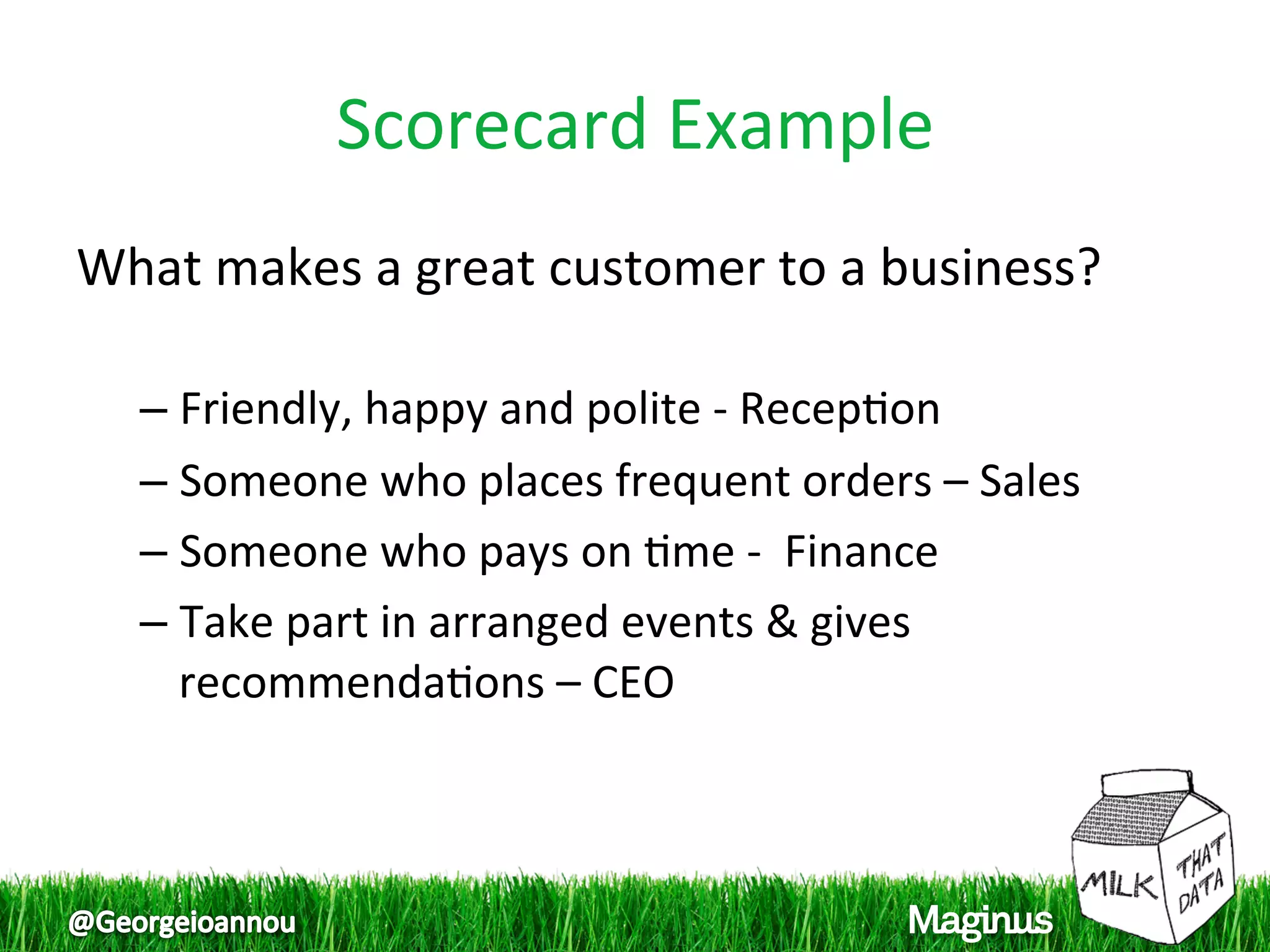 Scorecard Example 
What makes a great customer to a business? 
 
  –  Friendly, happy and polite ‐ Recep1on 
  –  Someone who places frequent orders – Sales 
  –  Someone who pays on 1me ‐  Finance 
  –  Take part in arranged events & gives 
     recommenda1ons – CEO 
 