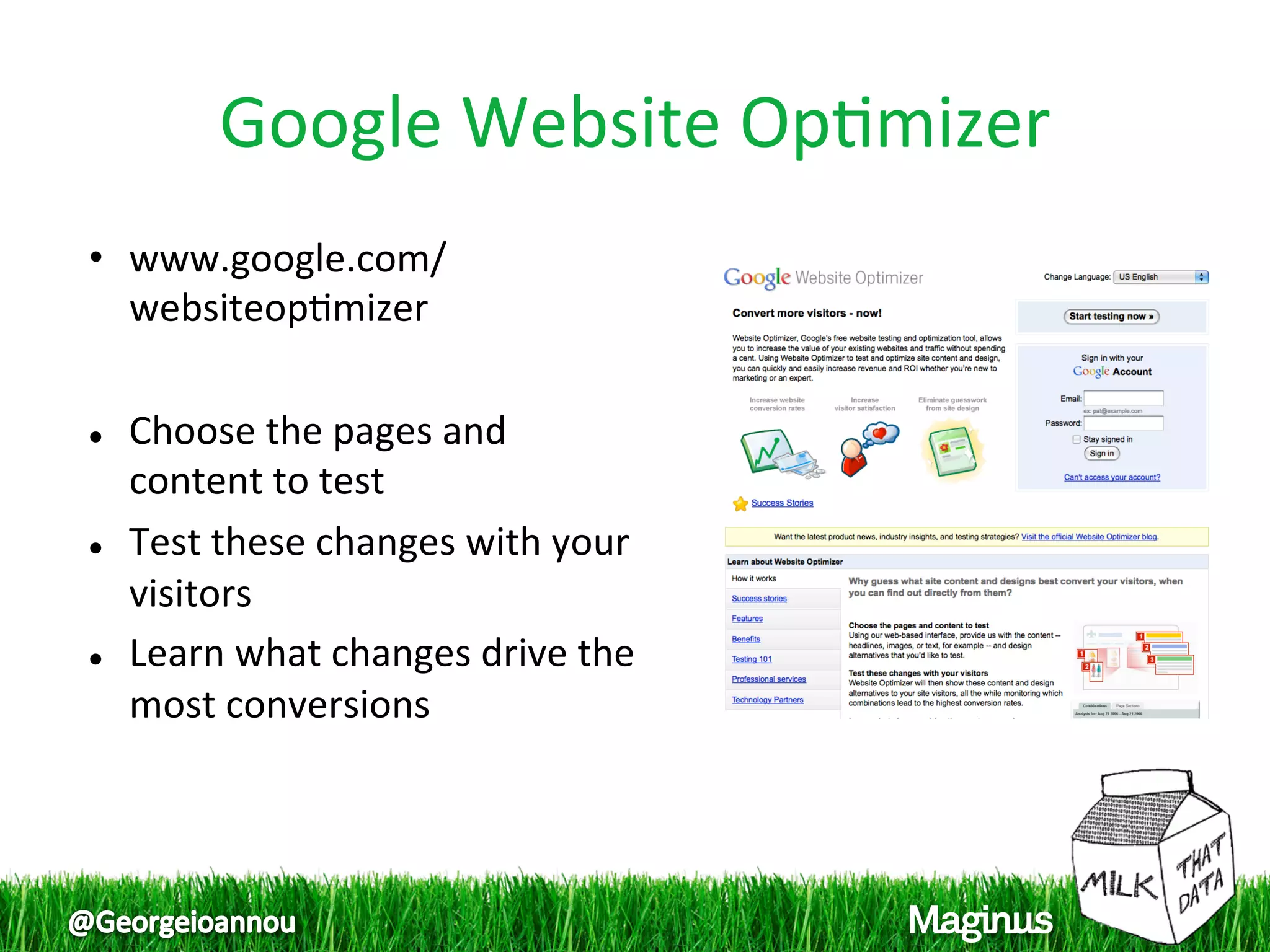 Google Website Op1mizer
                              
•  www.google.com/
   websiteop1mizer 
 
  Choose the pages and 

   content to test 
  Test these changes with your 

   visitors 
  Learn what changes drive the 

   most conversions 
 