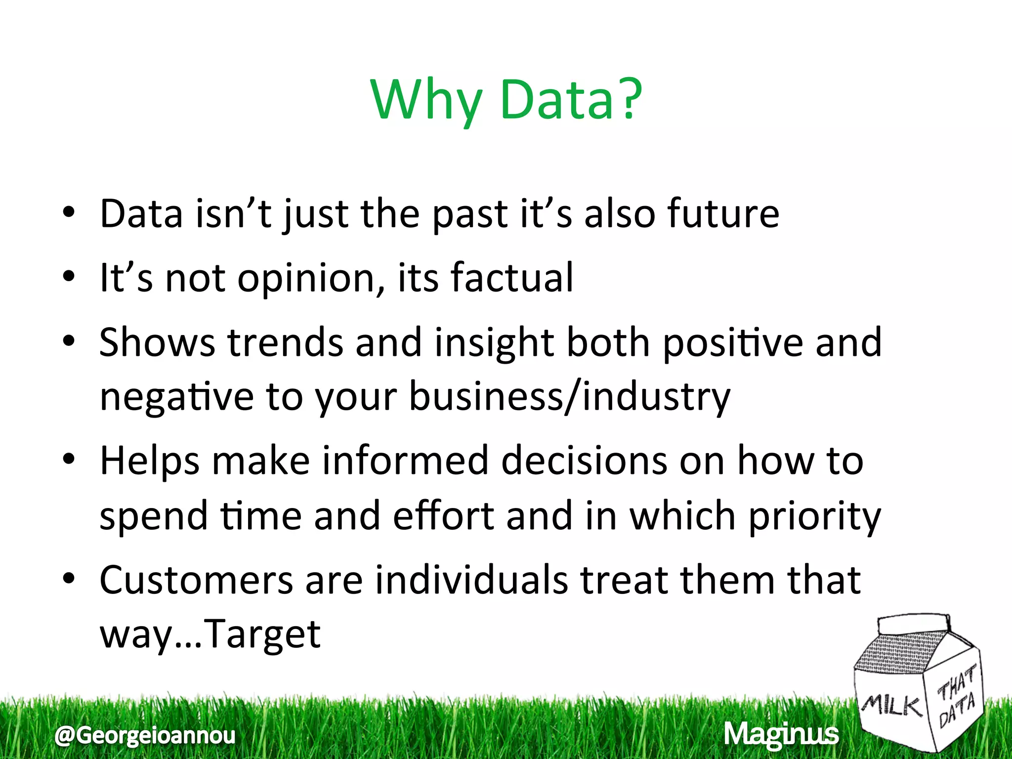 Why Data? 
•  Data isn’t just the past it’s also future 
•  It’s not opinion, its factual 
•  Shows trends and insight both posi1ve and 
   nega1ve to your business/industry 
•  Helps make informed decisions on how to 
   spend 1me and eﬀort and in which priority 
•  Customers are individuals treat them that 
   way…Target 
 